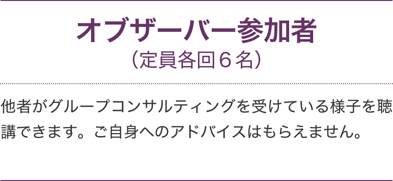 オブザーバー参加者(定員各回6名)他者がグループコンサルティングを受けている様子を聴講できます。ご自身へのアドバイスはもらえません。