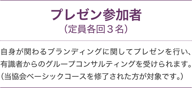 プレゼン参加者(定員各回3名)自身が関わるブランディングに関してプレゼンを行い、有識者からのグループコンサルティングを受けられます。<br>(当協会ベーシックコースを修了された方が対象です。)