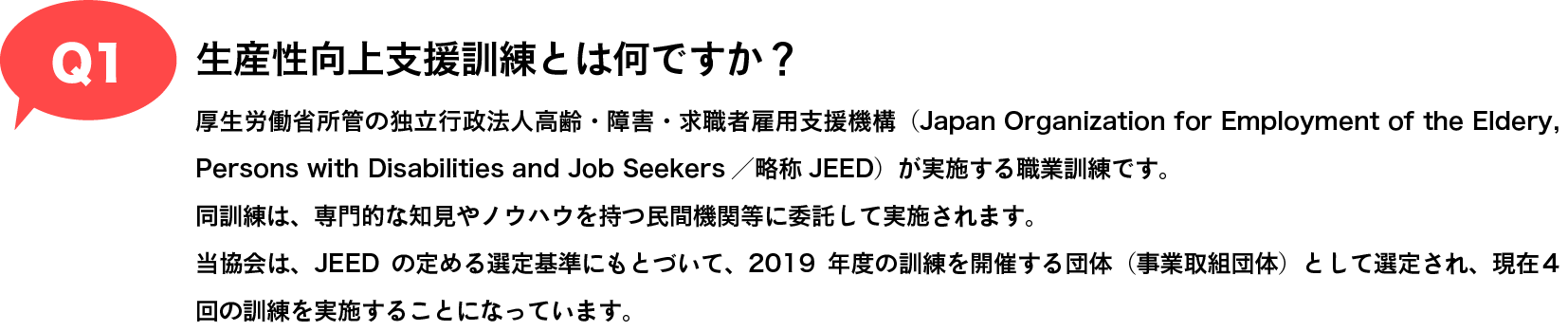 Q1 生産性向上支援訓練とは何ですか？|厚生労働省所管の独立行政法人高齢・障害・求職者雇用支援機構（Japan Organization for Employment of the Eldery, Persons with Disabilities and Job Seekers／略称JEED）が実施する職業訓練です。
同訓練は、専門的な知見やノウハウを持つ民間機関等に委託して実施されます。
当協会は、JEEDの定める選定基準にもとづいて、2019年度の訓練を開催する団体（事業取組団体）として認定され、現在4回の訓練を実施することになっています。
