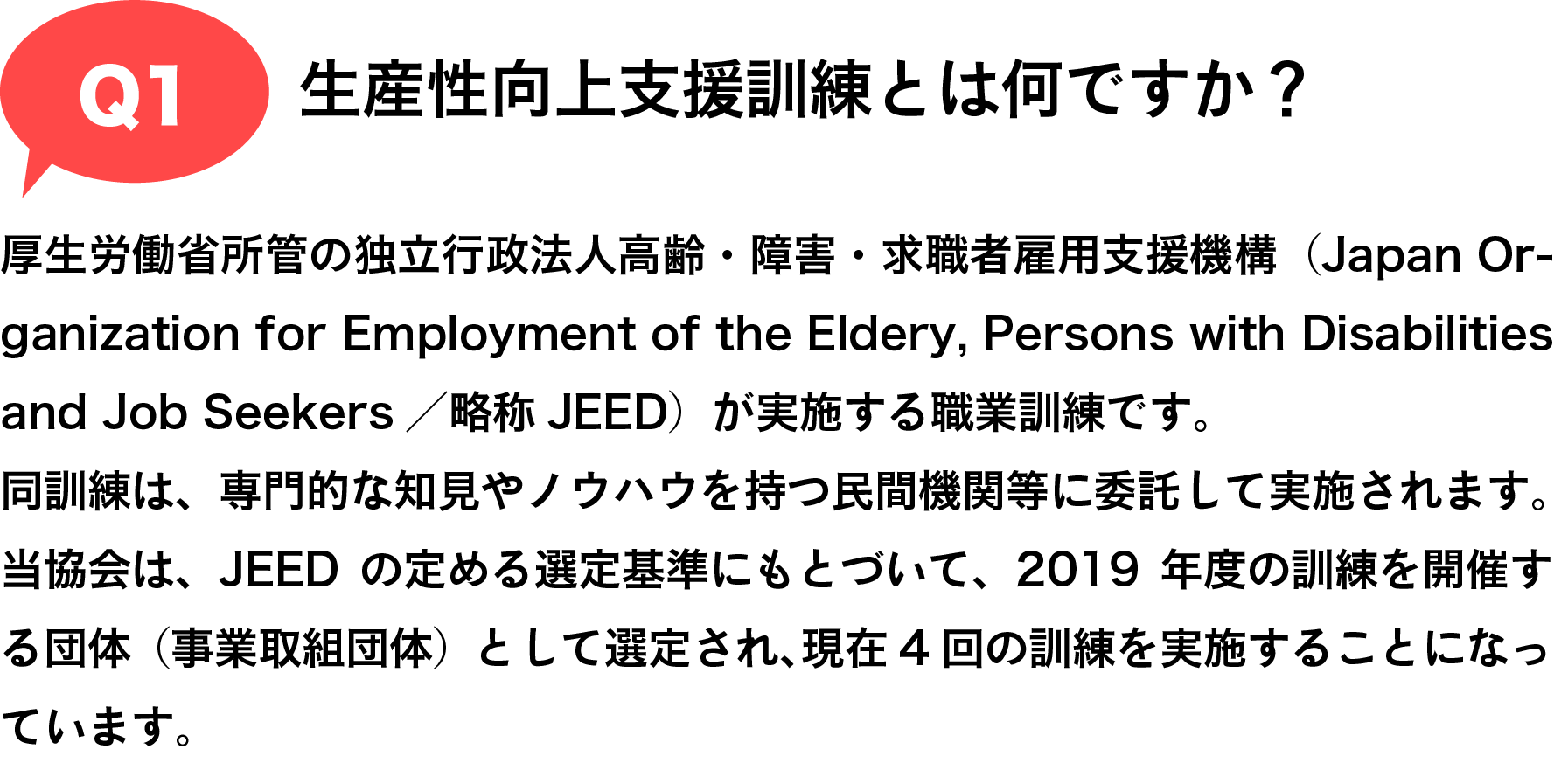 Q1 生産性向上支援訓練とは何ですか？|厚生労働省所管の独立行政法人高齢・障害・求職者雇用支援機構（Japan Organization for Employment of the Eldery, Persons with Disabilities and Job Seekers／略称JEED）が実施する職業訓練です。
同訓練は、専門的な知見やノウハウを持つ民間機関等に委託して実施されます。
当協会は、JEEDの定める選定基準にもとづいて、2019年度の訓練を開催する団体（事業取組団体）として認定され、現在4回の訓練を実施することになっています。
