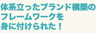 体系だったブランド構築のフレームワークを身に付けられた！